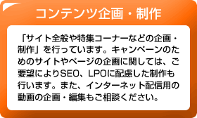 コンテンツ企画・制作　「サイト全般や特集コーナーなどの企画・制作」を行っています。キャンペーンのためのサイトやページの企画に関しては、ご要望によりSEO、LPOに配慮した制作も行います。また、インターネット配信用の動画の企画・編集もご相談ください。