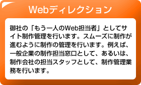 Webディレクション　御社の「もう一人のWeb担当者」としてサイト制作管理を行います。スムーズに制作が進むように制作の管理を行います。例えば、一般企業の制作担当窓口として、あるいは、制作会社の担当スタッフとして、制作管理業務を行います。