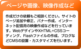 ページや画像、映像作成など　作成だけの依頼もご相談ください。サイトのページ追加や修正、バナー作成、インターネット配信用の映像作成などを行っています。WebデザインやXHTML+CSSコーディング、Flashファイルの作成、ブログなどCMSの設置・カスタマイズを行います。