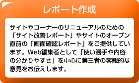 レポート作成　サイトやコーナーのリニューアルのための「サイト改善レポート」やサイトのオープン直前の「画面確認レポート」をご提供しています。Web編集者として「使い勝手や内容の分かりやすさ」を中心に第三者の客観的な意見をお伝えします。
