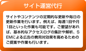 サイト運営代行　サイトやコンテンツの定期的な更新や毎日の更新作業を行います。例えば、毎週1回や月1回といった作業も可能です。ご要望があれば、基本的なアクセスログの集計や解析、SEMによる広告の費用対効果を高めるためのご提案や作業も行います。